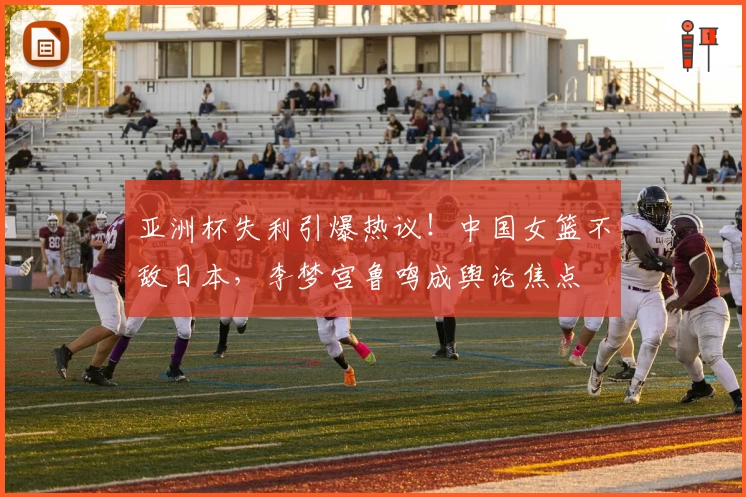 亚洲杯失利引爆热议！中国女篮不敌日本，李梦宫鲁鸣成舆论焦点