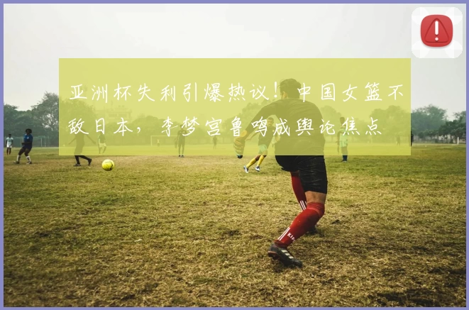 亚洲杯失利引爆热议!中国女篮不敌日本,李梦宫鲁鸣成舆论焦点