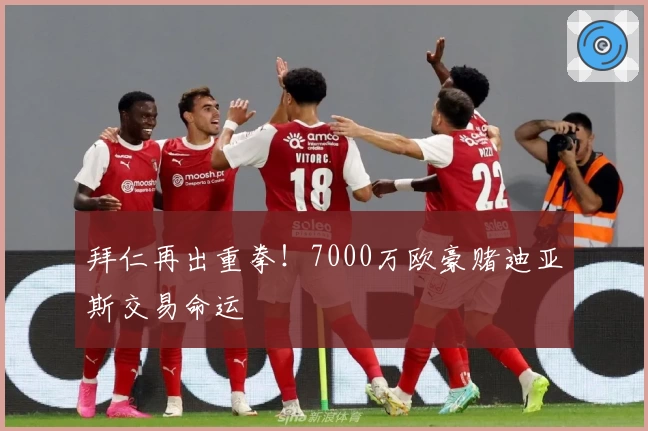 拜仁再出重拳!7000万欧豪赌迪亚斯交易命运