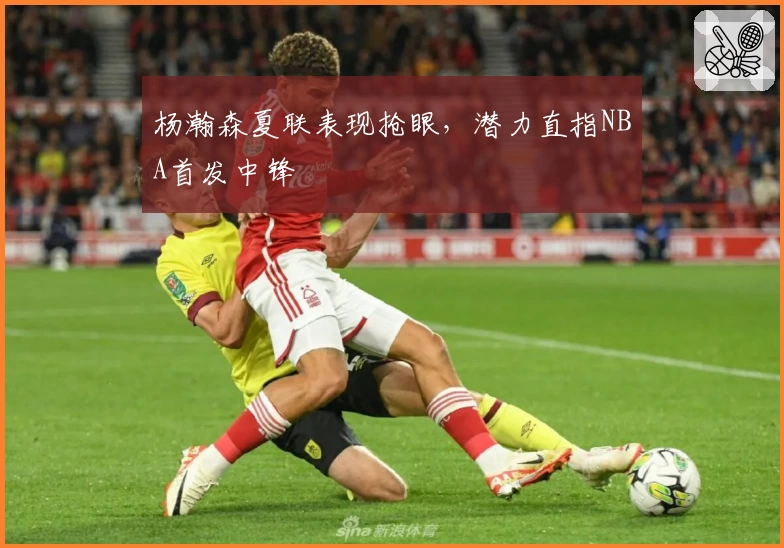 杨瀚森夏联表现抢眼，潜力直指NBA首发中锋