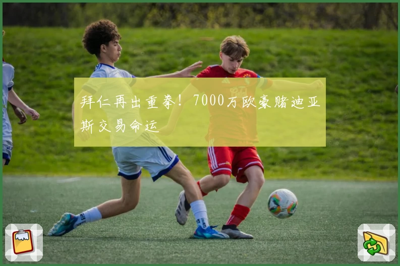 拜仁再出重拳！7000万欧豪赌迪亚斯交易命运