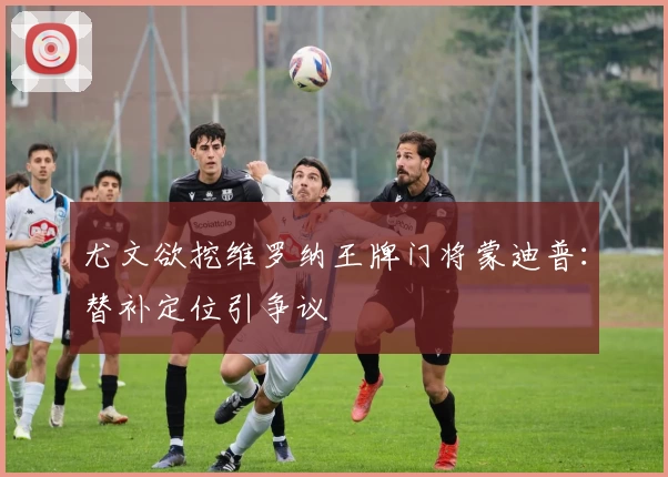 尤文欲挖维罗纳王牌门将蒙迪普:替补定位引争议