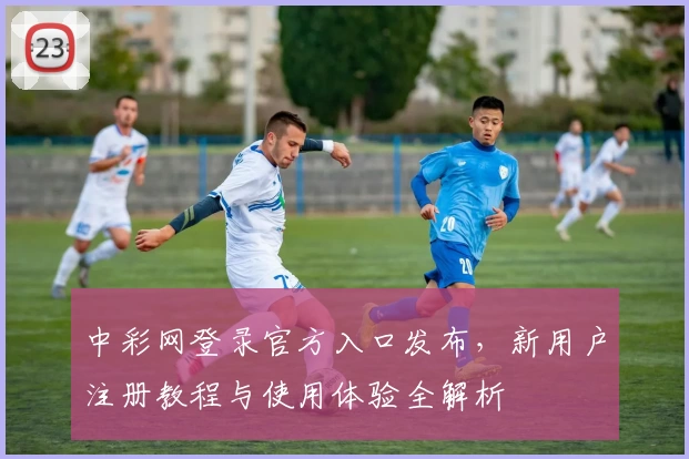 中彩网登录官方入口发布，新用户注册教程与使用体验全解析