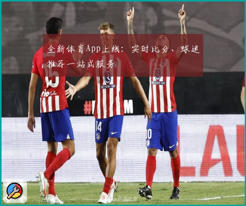 全新体育App上线:实时比分、球迷推荐一站式服务