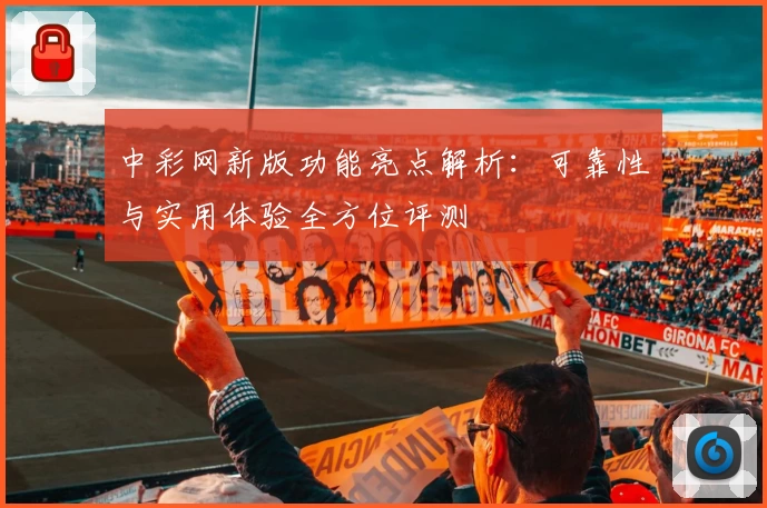 中彩网新版功能亮点解析：可靠性与实用体验全方位评测