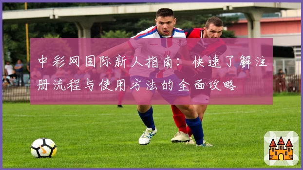 中彩网国际新人指南：快速了解注册流程与使用方法的全面攻略