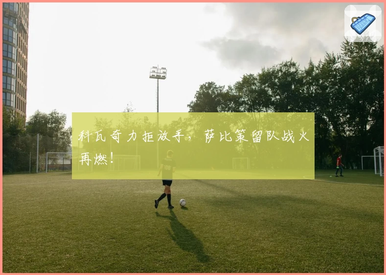 科瓦奇力拒放手，萨比策留队战火再燃！
