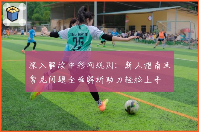 深入解读中彩网规则：新人指南及常见问题全面解析助力轻松上手